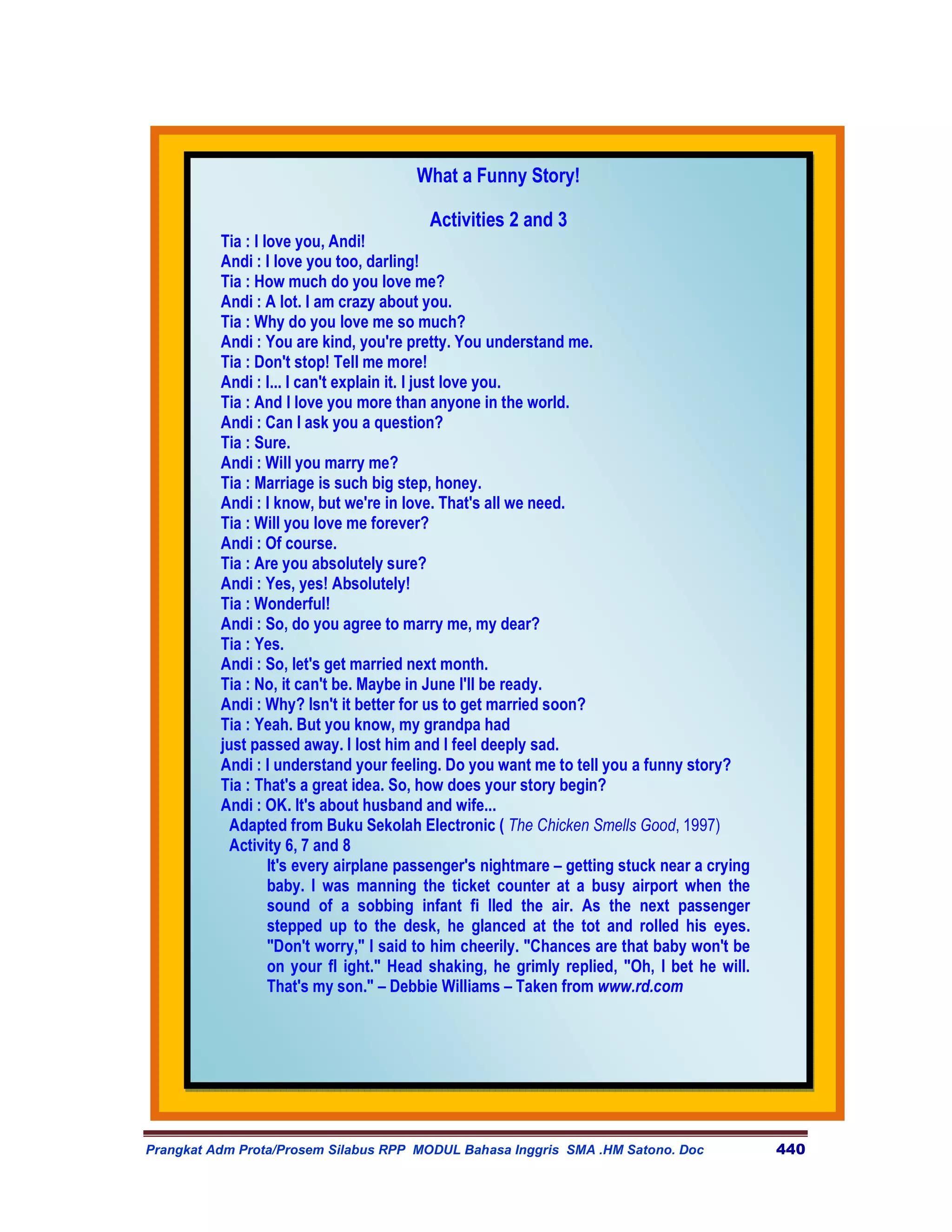 What a Funny Story!

                                         Activities 2 and 3
          Tia : I love you, Andi!
          Andi : I love you too, darling!
          Tia : How much do you love me?
          Andi : A lot. I am crazy about you.
          Tia : Why do you love me so much?
          Andi : You are kind, you're pretty. You understand me.
          Tia : Don't stop! Tell me more!
          Andi : I... I can't explain it. I just love you.
          Tia : And I love you more than anyone in the world.
          Andi : Can I ask you a question?
          Tia : Sure.
          Andi : Will you marry me?
          Tia : Marriage is such big step, honey.
          Andi : I know, but we're in love. That's all we need.
          Tia : Will you love me forever?
          Andi : Of course.
          Tia : Are you absolutely sure?
          Andi : Yes, yes! Absolutely!
          Tia : Wonderful!
          Andi : So, do you agree to marry me, my dear?
          Tia : Yes.
          Andi : So, let's get married next month.
          Tia : No, it can't be. Maybe in June I'll be ready.
          Andi : Why? Isn't it better for us to get married soon?
          Tia : Yeah. But you know, my grandpa had
          just passed away. I lost him and I feel deeply sad.
          Andi : I understand your feeling. Do you want me to tell you a funny story?
          Tia : That's a great idea. So, how does your story begin?
          Andi : OK. It's about husband and wife...
            Adapted from Buku Sekolah Electronic ( The Chicken Smells Good, 1997)
            Activity 6, 7 and 8
                   It's every airplane passenger's nightmare – getting stuck near a crying
                   baby. I was manning the ticket counter at a busy airport when the
                   sound of a sobbing infant fi lled the air. As the next passenger
                   stepped up to the desk, he glanced at the tot and rolled his eyes.
                   "Don't worry," I said to him cheerily. "Chances are that baby won't be
                   on your fl ight." Head shaking, he grimly replied, "Oh, I bet he will.
                   That's my son." – Debbie Williams – Taken from www.rd.com




Prangkat Adm Prota/Prosem Silabus RPP MODUL Bahasa Inggris SMA .HM Satono. Doc               440
 