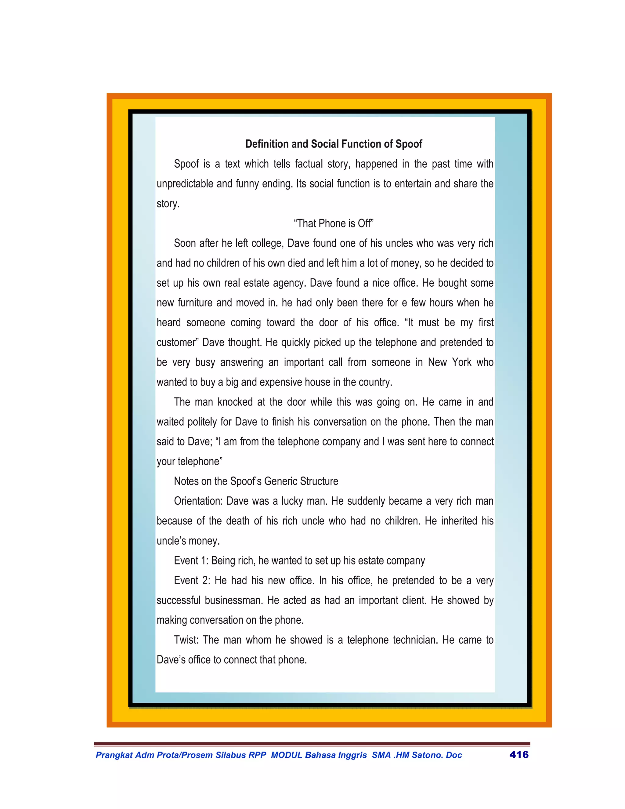 Definition and Social Function of Spoof
                 Spoof is a text which tells factual story, happened in the past time with
             unpredictable and funny ending. Its social function is to entertain and share the
             story.
                                             “That Phone is Off”
                 Soon after he left college, Dave found one of his uncles who was very rich
             and had no children of his own died and left him a lot of money, so he decided to
             set up his own real estate agency. Dave found a nice office. He bought some
             new furniture and moved in. he had only been there for e few hours when he
             heard someone coming toward the door of his office. “It must be my first
             customer” Dave thought. He quickly picked up the telephone and pretended to
             be very busy answering an important call from someone in New York who
             wanted to buy a big and expensive house in the country.
                 The man knocked at the door while this was going on. He came in and
             waited politely for Dave to finish his conversation on the phone. Then the man
             said to Dave; “I am from the telephone company and I was sent here to connect
             your telephone”
                 Notes on the Spoof’s Generic Structure
                 Orientation: Dave was a lucky man. He suddenly became a very rich man
             because of the death of his rich uncle who had no children. He inherited his
             uncle’s money.
                 Event 1: Being rich, he wanted to set up his estate company
                 Event 2: He had his new office. In his office, he pretended to be a very
             successful businessman. He acted as had an important client. He showed by
             making conversation on the phone.
                 Twist: The man whom he showed is a telephone technician. He came to
             Dave’s office to connect that phone.




Prangkat Adm Prota/Prosem Silabus RPP MODUL Bahasa Inggris SMA .HM Satono. Doc                   416
 