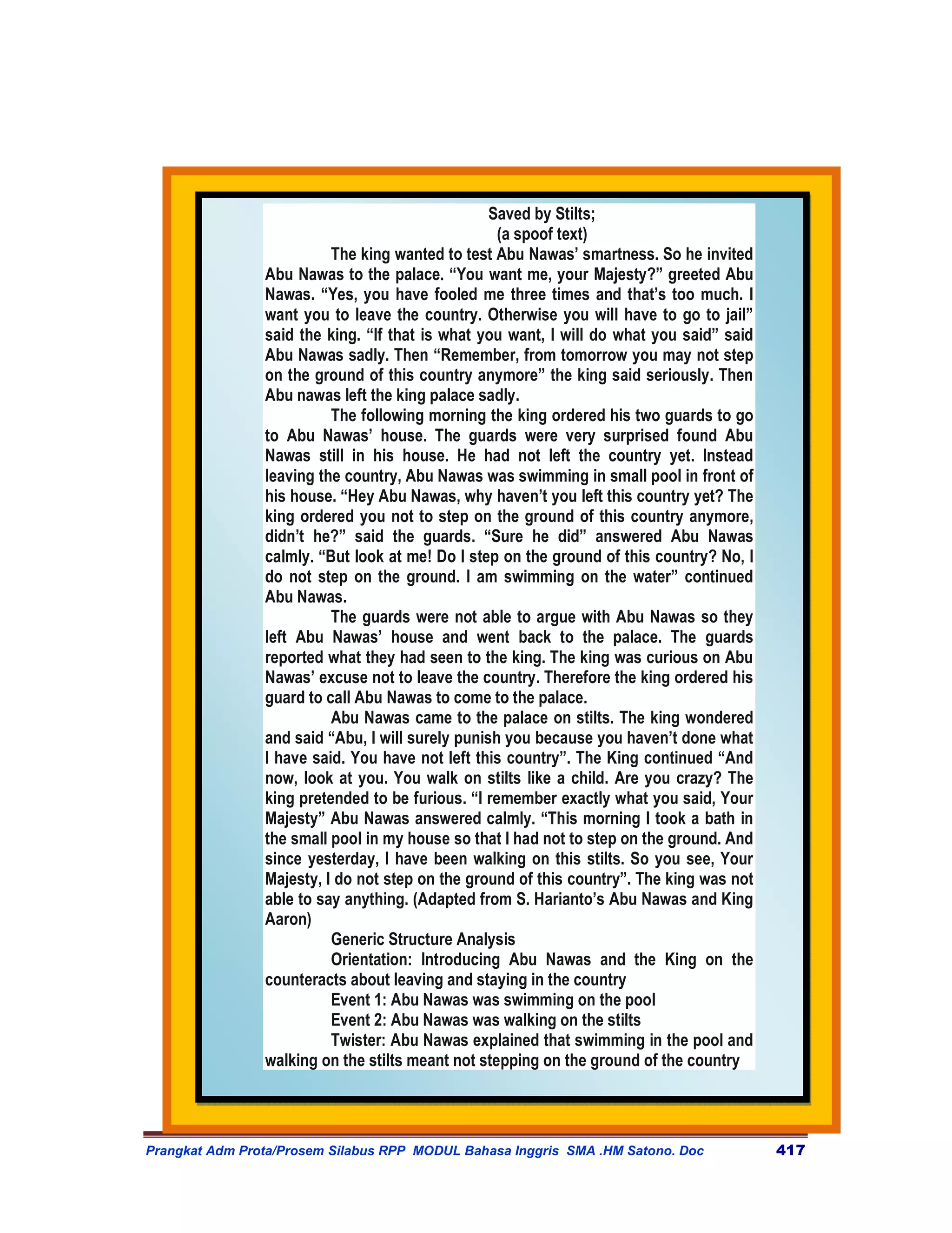 Saved by Stilts;
                                                   (a spoof text)
                          The king wanted to test Abu Nawas’ smartness. So he invited
                Abu Nawas to the palace. “You want me, your Majesty?” greeted Abu
                Nawas. “Yes, you have fooled me three times and that’s too much. I
                want you to leave the country. Otherwise you will have to go to jail”
                said the king. “If that is what you want, I will do what you said” said
                Abu Nawas sadly. Then “Remember, from tomorrow you may not step
                on the ground of this country anymore” the king said seriously. Then
                Abu nawas left the king palace sadly.
                          The following morning the king ordered his two guards to go
                to Abu Nawas’ house. The guards were very surprised found Abu
                Nawas still in his house. He had not left the country yet. Instead
                leaving the country, Abu Nawas was swimming in small pool in front of
                his house. “Hey Abu Nawas, why haven’t you left this country yet? The
                king ordered you not to step on the ground of this country anymore,
                didn’t he?” said the guards. “Sure he did” answered Abu Nawas
                calmly. “But look at me! Do I step on the ground of this country? No, I
                do not step on the ground. I am swimming on the water” continued
                Abu Nawas.
                          The guards were not able to argue with Abu Nawas so they
                left Abu Nawas’ house and went back to the palace. The guards
                reported what they had seen to the king. The king was curious on Abu
                Nawas’ excuse not to leave the country. Therefore the king ordered his
                guard to call Abu Nawas to come to the palace.
                          Abu Nawas came to the palace on stilts. The king wondered
                and said “Abu, I will surely punish you because you haven’t done what
                I have said. You have not left this country”. The King continued “And
                now, look at you. You walk on stilts like a child. Are you crazy? The
                king pretended to be furious. “I remember exactly what you said, Your
                Majesty” Abu Nawas answered calmly. “This morning I took a bath in
                the small pool in my house so that I had not to step on the ground. And
                since yesterday, I have been walking on this stilts. So you see, Your
                Majesty, I do not step on the ground of this country”. The king was not
                able to say anything. (Adapted from S. Harianto’s Abu Nawas and King
                Aaron)
                          Generic Structure Analysis
                          Orientation: Introducing Abu Nawas and the King on the
                counteracts about leaving and staying in the country
                          Event 1: Abu Nawas was swimming on the pool
                          Event 2: Abu Nawas was walking on the stilts
                          Twister: Abu Nawas explained that swimming in the pool and
                walking on the stilts meant not stepping on the ground of the country




Prangkat Adm Prota/Prosem Silabus RPP MODUL Bahasa Inggris SMA .HM Satono. Doc            417
 