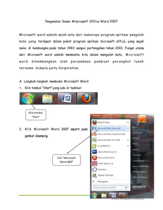 Pengenalan Dasar Miscrosoft Office Word 2007 
Microsoft word adalah salah satu dari beberapa program apl ikasi pengolah 
kata yang terdapat dalam paket program aplikasi microsoft office, yang sejak 
mulai di kembangka pada tahun 1983 sampai pertengahan tahun 2001. Fungsi utama 
dari Microsoft word adalah membantu kita dalam mengolah kata. Mi cr osoft 
word di k emb angk an ol eh p er usahaan p emb uat p er angk at l unak 
ter nama di dunia yaitu Corporation. 
Modul Komputer Untuk SD 
A. Langkah-langkah membuka Microsoft Word 
1. Klik tombol “Start” yang ada di taskbar. 
Klik tombol 
“Start” 
2. Kl ik Microsoft Word 2007 seperti pada 
gambar disamping. 
Klik “Microsoft 
Word 2007” 
 