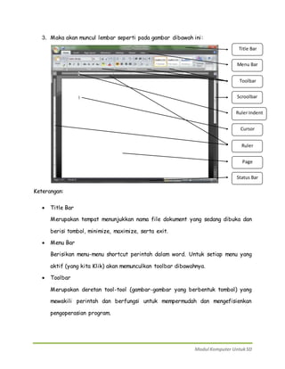 3. Maka akan muncul lembar seperti pada gambar dibawah ini: 
Title Bar 
Menu Bar 
Toolbar 
Scroolbar 
Ruler Indent 
Cursor 
Ruler 
Page 
Status Bar 
Modul Komputer Untuk SD 
Keterangan: 
 Title Bar 
Merupakan tempat menunjukkan nama file dokument yang sedang dibuka dan 
berisi tombol, minimize, maximize, serta exit. 
 Menu Bar 
Berisikan menu-menu shortcut perintah dalam word. Untuk setiap menu yang 
aktif (yang kita Klik) akan memunculkan toolbar dibawahnya. 
 Toolbar 
Merupakan deretan tool-tool (gambar-gambar yang berbentuk tombol) yang 
mewakili perintah dan berfungsi untuk mempermudah dan mengefisienkan 
pengoperasian program. 
 