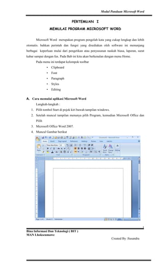 Modul Panduan Microsoft Word


                                 PERTEMUAN I

                  MEMULAI PROGRAM MICROSOFT WORD


      Microsoft Word merupakan program pengolah kata yang cukup lengkap dan lebih
otomatis. bahkan perintah dan fungsi yang disediakan oleh software ini menunjang
berbagai keperluan mulai dari pengetikan atau penyusunan naskah biasa, laporan, surat
kabar sampai dengan fax. Pada Bab ini kita akan berkenalan dengan menu Home.
      Pada menu ini terdapat kelompok toolbar
              •   Clipboard
              •   Font
              •   Paragraph
              •   Styles
              •   Editing

A. Cara memulai aplikasi Microsoft Word
      Langkah-langkah :
   1. Pilih tombol Start di pojok kiri bawah tampilan windows.
   2. Setelah muncul tampilan menunya pilih Program, kemudian Microsoft Office dan
      Pilih
   3. Microsoft Office Word 2007.
   4. Muncul Gambar berikut




                                                                                        1
Bina Informasi Dan Teknologi ( BIT )
MAN Lhokseumawe
                                                                 Created By :Susandra
 