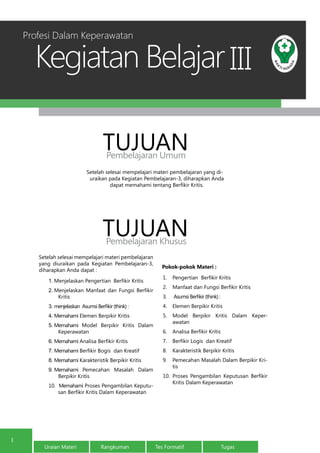 Kegiatan Belajar
Uraian Materi Rangkuman Tes Formatif Tugas
1
III
Setelah selesai mempelajari materi pembelajaran yang di-
uraikan pada Kegiatan Pembelajaran-3, diharapkan Anda
dapat memahami tentang Berfikir Kritis.
TUJUANPembelajaran Umum
TUJUANPembelajaran Khusus
Profesi Dalam Keperawatan
Setelah selesai mempelajari materi pembelajaran
yang diuraikan pada Kegiatan Pembelajaran-3,
diharapkan Anda dapat :
1.	Menjelaskan Pengertian Berfikir Kritis
2.	Menjelaskan Manfaat dan Fungsi Berfikir
Kritis
3.	menjelaskan Asumsi Berfikir (think):
4.	Memahami Elemen Berpikir Kritis
5.	Memahami Model Berpikir Kritis Dalam
Keperawatan
6.	Memahami Analisa Berfikir Kritis
7.	Memahami Berfikir Bogis  dan Kreatif
8.	Memahami Karakteristik Berpikir Kritis
9.	Memahami Pemecahan Masalah Dalam
Berpikir Kritis
10. Memahami Proses Pengambilan Keputu-
san Berfikir Kritis Dalam Keperawatan
Pokok-pokok Materi :
1.	 Pengertian Berfikir Kritis
2.	 Manfaat dan Fungsi Berfikir Kritis
3.	 AsumsiBerfikir(think):
4.	 Elemen Berpikir Kritis
5.	 Model Berpikir Kritis Dalam Keper-
awatan
6.	 Analisa Berfikir Kritis
7.	 Berfikir Logis  dan Kreatif
8.	 Karakteristik Berpikir Kritis
9.	 Pemecahan Masalah Dalam Berpikir Kri-
tis
10.	 Proses Pengambilan Keputusan Berfikir
Kritis Dalam Keperawatan
 