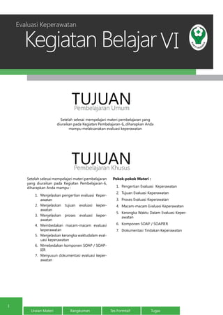 Kegiatan Belajar
1
Uraian Materi Rangkuman Tes Formtaif Tugas
1
VI
Setelah selesai mempelajari materi pembelajaran yang
diuraikan pada Kegiatan Pembelajaran-6, diharapkan Anda
mampu melaksanakan evaluasi keperawatan
TUJUANPembelajaran Umum
TUJUANPembelajaran Khusus
Evaluasi Keperawatan
Setelah selesai mempelajari materi pembelajaran
yang diuraikan pada Kegiatan Pembelajaran-6,
diharapkan Anda mampu :
1.	 Menjelaskan pengertian evaluasi Keper-
awatan
2.	 Menjelaskan tujuan evaluasi keper-
awatan
3.	 Menjelaskan proses evaluasi keper-
awatan
4.	 Membedakan macam-macam evaluasi
keperawatan
5.	 Menjelaskan kerangka waktudalam eval-
uasi keperawatan
6.	 Mmebedakan komponen SOAP / SOAP-
IER
7.	 Menyusun dokumentasi evaluasi keper-
awatan
Pokok-pokok Materi :
1.	 Pengertian Evaluasi Keperawatan
2.	 Tujuan Evaluasi Keperawatan
3.	 Proses Evaluasi Keperawatan
4.	 Macam-macam Evaluasi Keperawatan
5.	 Kerangka Waktu Dalam Evaluasi Keper-
awatan
6.	 Komponen SOAP / SOAPIER
7.	 Dokumentasi Tindakan Keperawatan
 