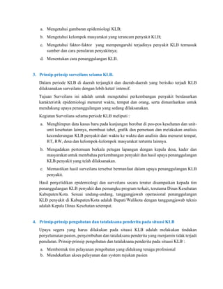 a. Mengetahui gambaran epidemiologi KLB;
b. Mengetahui kelompok masyarakat yang terancam penyakit KLB;
c. Mengetahui faktor-faktor yang mempengaruhi terjadinya penyakit KLB termasuk
sumber dan cara penularan penyakitnya;
d. Menentukan cara penanggulangan KLB.
3. Prinsip-prinsip surveilans selama KLB.
Dalam periode KLB di daerah terjangkit dan daerah-daerah yang berisiko terjadi KLB
dilaksanakan surveilans dengan lebih ketat/ intensif.
Tujuan Surveilans ini adalah untuk mengetahui perkembangan penyakit berdasarkan
karakteristik epidemiologi menurut waktu, tempat dan orang, serta dimanfaatkan untuk
mendukung upaya penanggulangan yang sedang dilaksanakan.
Kegiatan Surveilans selama periode KLB meliputi :
a. Menghimpun data kasus baru pada kunjungan berobat di pos-pos kesehatan dan unit-
unit kesehatan lainnya, membuat tabel, grafik dan pemetaan dan melakukan analisis
kecenderungan KLB penyakit dari waktu ke waktu dan analisis data menurut tempat,
RT, RW, desa dan kelompok-kelompok masyarakat tertentu lainnya.
b. Mengadakan pertemuan berkala petugas lapangan dengan kepala desa, kader dan
masyarakat untuk membahas perkembangan penyakit dan hasil upaya penanggulangan
KLB penyakit yang telah dilaksanakan.
c. Memastikan hasil surveilans tersebut bermanfaat dalam upaya penanggulangan KLB
penyakit.
Hasil penyelidikan epidemiologi dan surveilans secara teratur disampaikan kepada tim
penanggulangan KLB penyakit dan pemangku program terkait, terutama Dinas Kesehatan
Kabupaten/Kota. Sesuai undang-undang, tanggungjawab operasional penanggulangan
KLB penyakit di Kabupaten/Kota adalah Bupati/Walikota dengan tanggungjawab teknis
adalah Kepala Dinas Kesehatan setempat.
4. Prinsip-prinsip pengobatan dan tatalaksana penderita pada situasi KLB
Upaya segera yang harus dilakukan pada situasi KLB adalah melakukan tindakan
penyelamatan pasien, penyembuhan dan tatalaksana penderita yang menjamin tidak terjadi
penularan. Prinsip-prinsip pengobatan dan tatalaksana penderita pada situasi KLB :
a. Membentuk tim pelayanan pengobatan yang didukung tenaga profesional
b. Mendekatkan akses pelayanan dan system rujukan pasien
 