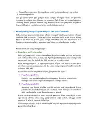 c. Penyuluhan tentang penyakit, tatalaksana penderita, dan rujukan dari masyarakat
d. Penemuan penderita.
Tim pelayanan terdiri para petugas medis dengan dukungan sarana dan prasarana
pelayanan pengobatan, juga didukung tim pendataan. Pada dewasa ini, tim pendataan juga
didukung dengan jaringan internet yang memungkinkan data pelayanan pengobatan
langsung dibagikan kepada tim surveilans untuk dilakukan analisa.
5. Prinsip-prinsip pencegahan penularan pada KLB penyakit menular
Pada dasarnya upaya penanggulangan adalah mencegah terjadinya penularan, sehingga
penderita tidak bertambah. Prinsip pencegahan penularan adalah sesuai dengan konsep
kejadian kesakitan dari Bloom, yaitu adanya perburukan salah satu dari manusia atau
lingkungan, disamping adanya perubahan pada kuman penyebab kejadian tersebut.
Secara umum cara-cara penanggulangan :
a. Pengobatan untuk pencegahan
Beberapa jenis penyakit menular dapat diobati dengan antibiotika, antivirus, anti parasit,
dsb, contoh difteri, kolera, malaria, dsb. Apabila penderita penyakit ini mendapat obat
yang sesuai, maka dia sembuh dan tidak menularkan penyakitnya lagi.
Pada penanggulangan KLB, upaya pencegahan dengan cara meberikan obat harus
diberikan pada semua orang yang sakit dan semua orang yang membawa bibit penyakit
walaupun tidak sakit.
Sesuai status sasaran pengobatan tersebut, pengobatan ada 2 cara :
1) Pengobatan penderita
Penderita yang sudah ditetapkan diagnosisnya atau ditetapkan sebagai kasus
mendapat obat sesuai dengan takarannya (dosis)sampai sembuh.
2) Pengobatan profilaksis
Seseorang yang diduga terinfeksi penyakit tertentu, baik karena kontak dengan
penderita lain, atau tertular dengan cara lain, tetapi belum menunjukkan tanda-tanda
sakit, mendapat obat sesuai dengan takarannya (dosis)
Kedua cara tersebut diberikan secara serentak bersamaan dalam satu wilayah tertentu
agar secara serentak semua orang yang terinfeski dapat diobati, sehingga sumber
penularan di wilayah itu dapat dihilangkan.
Sesuai dengan besarnya wilayah atau kelompok masyarakat yang mendapat pengobatan,
pengobatan dibagi 2 cara :
 