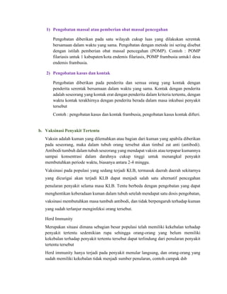 1) Pengobatan massal atau pemberian obat massal pencegahan
Pengobatan diberikan pada satu wilayah cukup luas yang dilakukan serentak
bersamaan dalam waktu yang sama. Pengobatan dengan metode ini sering disebut
dengan istilah pemberian obat massal pencegahan (POMP). Contoh : POMP
filariasis untuk 1 kabupaten/kota endemis filariasis, POMP frambusia untuk1 desa
endemis frambusia.
2) Pengobatan kasus dan kontak
Pengobatan diberikan pada penderita dan semua orang yang kontak dengan
penderita serentak bersamaan dalam waktu yang sama. Kontak dengan penderita
adalah seseorang yang kontak erat dengan penderita dalam kriteria tertentu, dengan
waktu kontak terakhirnya dengan penderita berada dalam masa inkubasi penyakit
tersebut
Contoh : pengobatan kasus dan kontak frambusia, pengobatan kasus kontak difteri.
b. Vaksinasi Penyakit Tertentu
Vaksin adalah kuman yang dilemahkan atau bagian dari kuman yang apabila diberikan
pada seseorang, maka dalam tubuh orang tersebut akan timbul zat anti (antibodi).
Antibodi tumbuh dalam tubuh seseorang yang mendapat vaksin atau terpapar kumannya
sampai konsentrasi dalam darahnya cukup tinggi untuk menangkal penyakit
membutuhkan periode waktu, biasanya antara 2-4 minggu.
Vaksinasi pada populasi yang sedang terjadi KLB, termasuk daerah daerah sekitarnya
yang dicurigai akan terjadi KLB dapat menjadi salah satu alternatif pencegahan
penularan penyakit selama masa KLB. Tentu berbeda dengan pengobatan yang dapat
menghentikan keberadaan kuman dalam tubuh setelah mendapat satu dosis pengobatan,
vaksinasi membutuhkan masa tumbuh antibodi, dan tidak berpengaruh terhadap kuman
yang sudah terlanjur menginfeksi orang tersebut.
Herd Immunity
Merupakan situasi dimana sebagian besar populasi telah memiliki kekebalan terhadap
penyakit tertentu sedemikian rupa sehingga orang-orang yang belum memiliki
kekebalan terhadap penyakit tertentu tersebut dapat terlindung dari penularan penyakit
tertentu tersebut
Herd immunity hanya terjadi pada penyakit menular langsung, dan orang-orang yang
sudah memiliki kekebalan tidak menjadi sumber penularan, contoh campak dsb
 
