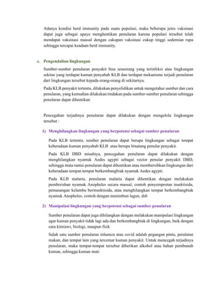 Adanya kondisi herd immunity pada suatu populasi, maka beberapa jenis vaksinasi
dapat juga sebagai upaya menghentikan penularan karena populasi tersebut telah
mendapat vaksinasi massal dengan cakupan vaksinasi cukup tinggi sedemian rupa
sehingga tercapai keadaan herd immunity.
c. Pengendalian lingkungan
Sumber-sumber penularan penyakit bisa seseorang yang terinfeksi atau lingkungan
sekitar yang terdapat kuman penyabab KLB dan terdapat mekanisme terjadi penularan
dari lingkungan tersebut kepada orang-orang di sekitarnya.
Pada KLB penyakit tertentu, dilakukan penyelidikan untuk mengetahui sumber dan cara
penularan, yang kemudian dilakukan tindakan pada sumber-sumber penularan sehingga
penularan dapat dihentikan
Pencegahan terjadinya penularan dapat dilakukan dengan mengelola lingkungan
tersebut :
1) Menghilangkan lingkungan yang berpotensi sebagai sumber penularan
Pada KLB tertentu, sumber penularan dapat berupa lingkungan sebagai tempat
keberadaan kuman penyabab KLB atau berupa binatang penular penyakit.
Pada KLB DBD misalnya, pencegahan penularan dapat dilakukan dengan
menghilangkan nyamuk Aedes agypti sebagai vector penular penyakit DBD,
sehingga mata rantai penularan dapat dihentikan atau membersihkan lingkungan dari
keberadaan tempat-tempat berkembangbiak nyamuk Aedes agypti.
Pada KLB malaria, penularan malaria dapat dihentikan dengan melakukan
pemberishan nyamuk Anopheles secara massal, contoh penyemprotan insektisida,
pemasangan kelambu berinsektisida, atau menghilangkan tempat berkembangbiak
nyamuk Anopheles, contoh dengan menimbun lagun, dsb
2) Manipulasi lingkungan yang berpotensi sebagai sumber penularan
Sumber penularan dapat juga dihilangkan dengan melakukan manipulasi lingkungan
agar kuman penyakit tidak lagi ada dan berkembangbiak di lingkungan, baik dengan
cara kimiawi, biologi, maupun fisik
Salah satu sumber penularan inluenza atau covid adalah pegangan pintu, peralatan
makan, dan tempat lain yang tercemar kuman penyakit. Untuk mencegah terjadinya
penularan, maka tempat-tempat tersebut diberikan alkohol atau bahan pembunuh
kuman, sehingga kuman mati
 