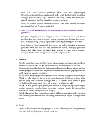 Pada KLB DBD, dilakukan pemberian bahan kimia pada tempat-tempat
berkembangbiak nyamuk, sehingga nyamuk Aedes agypti dapat dikurangi jumlahnya
sehingga penularan DBD dapat dihentikan. Bisa saja, tempat berkembangbiak
nyamuk ini ditutup, dialirkan, diberi ikan pemangsa jentik, sb
Pada KLB malaria. nyamuk Anopheles di dalam kolam dapat dihilangkan dengan
cara mengalirkan air. Pemangsa jentik, dsb
3) Mencegah orang kontak dengan lingkungan yang berpotensi sebagai sumber
penularan
Seringkali menghilangkan atau manipulasi sumber penularan belum cukup efektip
menghentikan mata rantai penularan, karena jumlahnya atau luasnya lingkungan,
maka mencegah orang kontak dengan sumber-sumber penularan perlu dilakukan
Pada dasarnya, tidak mendatangi lingkungan, merupakan tindakan pencegahan
penularan, tetapi cara lain bisa saja diberlakukan, contoh, mencegah penularan
malaria dan DBD dengan memasang kasa nyamuk di setiap lubang ventilasi,
menggunakan kelambu, menggunakan alat perlindungan diri, dsb
d. Perilaku
Perilaku merupakan salah satu faktor risiko penularan penyakit selama periode KLB,
dan banyak terjadinya KLB dapat dihentikan karena perubahan perilaku berisiko
Setiap penyakit menular ditularkan dari satu orang ke orang lain karena adanya perilaku
tertentu yang sesuai, oleh karena itu, perubahan perilaku tertentu itu saja yang dilakukan
untuk mencegah terjadinya penularan
Secara umum, kampanye perubahan perilaku untuk menangkal penyakit disebut sebagai
PHBS, perilaku hidup bersih dan sehat, yang didalamnya terhimpun berbagai jenis
perilaku yang perlu dilakukan, sehingga pada KLB tertentu harus diarahkan pada
perubahan perilaku yang dapat mencegah terjadinya penularan penyakit.
Pada KLB DBD, perilaku pencegahan penularan adalah mengelola lingkungan sebagai
sumber penularan (membersihkan, menguran, menutup tempat berkembangbiak
nyamuk dan plus tindakan pencegahan lainnya)
Pada KLB covid, perilaku pencegahan penularan adalah menggunakan masker, menjaga
jarak dan menghindari kerumunan, serta sering mencuci tangan dengan air mengalir dan
sabun.
e. Isolasi
Isolasi adalah memisahkan orang yang telah terinfeksi kuman penyakit dengan orang
lain, agar tidak terjadi penularan kepada orang lain.
 