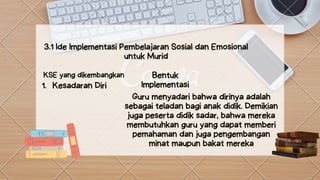 Bentuk
Implementasi
3.1 Ide Implementasi Pembelajaran Sosial dan Emosional
untuk Murid


KSE yang dikembangkan
Kesadaran Diri
1.
Guru menyadari bahwa dirinya adalah
sebagai teladan bagi anak didik. Demikian
juga peserta didik sadar, bahwa mereka
membutuhkan guru yang dapat memberi
pemahaman dan juga pengembangan
minat maupun bakat mereka
 