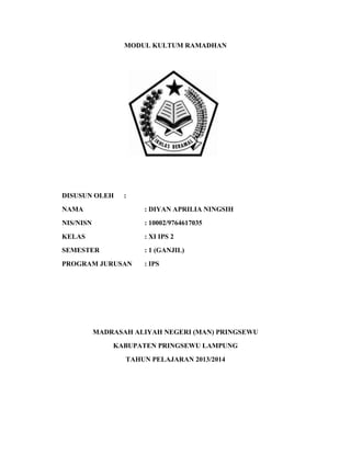 MODUL KULTUM RAMADHAN
DISUSUN OLEH :
NAMA : DIYAN APRILIA NINGSIH
NIS/NISN : 10002/9764617035
KELAS : XI IPS 2
SEMESTER : 1 (GANJIL)
PROGRAM JURUSAN : IPS
MADRASAH ALIYAH NEGERI (MAN) PRINGSEWU
KABUPATEN PRINGSEWU LAMPUNG
TAHUN PELAJARAN 2013/2014
 