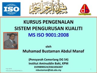 1
KURSUS PENGENALAN
SISTEM PENGURUSAN KUALITI
MS ISO 9001:2008
oleh
Muhamad Bustaman Abdul Manaf
(Pensyarah Cemerlang DG 54)
Institut Aminuddin Baki, KPM
0199890524/0361056307
mbustaman@iab.edu.my
Hak Milik
mbustaman/IAB/KPM/11
 