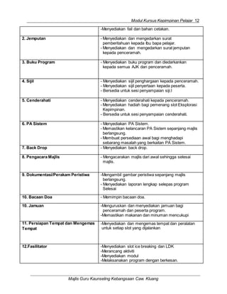 Modul Kursus Kepimpinan Pelajar 12
Majlis Guru Kaunseling Kebangsaan Caw. Kluang
-Menyediakan fail dan bahan cetakan.
2. Jemputan - Menyediakan dan mengedarkan surat
pemberitahuan kepada Ibu bapa pelajar.
- Menyediakan dan mengedarkan surat jemputan
kepada penceramah.
3. Buku Program - Menyediakan buku program dan diedarkankan
kepada semua AJK dan penceramah.
4. Sijil - Menyediakan sijil penghargaan kepada penceramah.
- Menyediakan sijil penyertaan kepada peserta.
- Bersedia untuk sesi penyampaian siji.l
5. Cenderahati - Menyediakan cenderahati kepada penceramah.
- Menyediakan hadiah bagi pemenang slot Eksplorasi
Kepimpinan.
- Bersedia untuk sesi penyampaian cenderahati.
6. PA Sistem - Menyediakan PA Sistem.
- Memastikan kelancaran PA Sistem sepanjang majlis
berlangsung.
- Membuat persediaan awal bagi menghadapi
sebarang masalah yang berkaitan PA Sistem.
7. Back Drop - Menyediakan back drop.
8. Pengacara Majlis - Mengacarakan majlis dari awal sehingga selesai
majlis.
9. Dokumentasi/Perakam Peristiwa -Mengambil gambar peristiwa sepanjang majlis
berlangsung.
- Menyediakan laporan lengkap selepas program
Selesai
10. Bacaan Doa - Memimpin bacaan doa.
10. Jamuan -Menguruskan dan menyediakan jamuan bagi
penceramah dan peserta program.
-Memastikan makanan dan minuman mencukupi
11. Persiapan Tempat dan Mengemas
Tempat
-Menyediakan dan mengemas tempat dan peralatan
untuk setiap slot yang dijalankan
12.Fasilitator -Menyediakan slot ice breaking dan LDK
-Merancang aktiviti
-Menyediakan modul
-Melaksanakan program dengan berkesan.
 