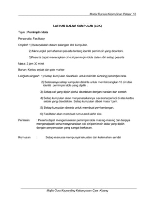 Modul Kursus Kepimpinan Pelajar 16
Majlis Guru Kaunseling Kebangsaan Caw. Kluang
LATIHAN DALAM KUMPULAN (LDK)
Tajuk : Pemimpin Idola
Personalia: Fasilitator
Objektif: 1) Kesepakatan dalam kalangan ahli kumpulan.
2) Mencungkil pemahaman peserta tentang identiti pemimpin yang dicontohi.
3)Peserta dapat menerapkan ciri-ciri pemimpin idola dalam diri setiap peserta
Masa: 2 jam 30 minit
Bahan: Kertas sebak dan pen marker
Langkah-langkah: 1) Setiap kumpulan diarahkan untuk memilih seorang pemimpin idola.
2) Seterusnya setiap kumpulan diminta untuk membincangkan 10 ciri dan
identiti pemimpin idola yang dipilih .
3) Setiap ciri yang dipilih perlui disertakan dengan huraian dan contoh
4) Setiap kumpulan akan menyenaraikannya secara terperinci di atas kertas
sebak yang disediakan. Setiap kumpulan diberi masa 1 jam.
5) Setiap kumpulan diminta untuk membuat pembentangan.
6) Fasilitator akan membuat rumusan di akhir slot.
Penilaian : Peserta dapat mengemukakan pemimpin idola masing-masing dan berjaya
mengenalpasti serta menyenaraikan ciri-ciri pemimpin idola yang dipilih
dengan penyampaian yang sangat berkesan.
Rumusan : Setiap manusia mempunyai kekuatan dan kelemahan sendiri
 