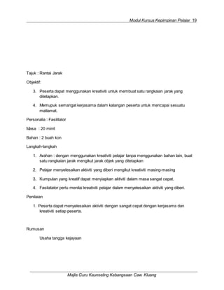 Modul Kursus Kepimpinan Pelajar 19
Majlis Guru Kaunseling Kebangsaan Caw. Kluang
Tajuk : Rantai Jarak
Objektif:
3. Peserta dapat menggunakan kreativiti untuk membuat satu rangkaian jarak yang
ditetapkan.
4. Memupuk semangat kerjasama dalam kalangan peserta untuk mencapai sesuatu
matlamat.
Personalia : Fasilitator
Masa : 20 minit
Bahan : 2 buah kon
Langkah-langkah
1. Arahan : dengan menggunakan kreativiti pelajar tanpa menggunakan bahan lain, buat
satu rangkaian jarak mengikut jarak objek yang ditetapkan
2. Pelajar menyelesaikan aktiviti yang diberi mengikut kreativiti masing-masing
3. Kumpulan yang kreatif dapat menyiapkan aktiviti dalam masa sangat cepat.
4. Fasilatator perlu menilai kreativiti pelajar dalam menyelesaikan aktiviti yang diberi.
Penilaian
1. Peserta dapat menyelesaikan aktiviti dengan sangat cepat dengan kerjasama dan
kreativiti setiap peserta.
Rumusan
Usaha tangga kejayaan
 