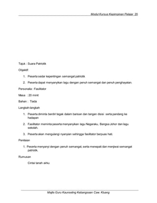 Modul Kursus Kepimpinan Pelajar 20
Majlis Guru Kaunseling Kebangsaan Caw. Kluang
Tajuk : Suara Patriotik
Objektif:
1. Peserta sedar kepentingan semangat patriotik
2. Peserta dapat menyanyikan lagu dengan penuh semangat dan penuh penghayatan.
Personalia : Fasilitator
Masa : 20 minit
Bahan : Tiada
Langkah-langkah
1. Peserta diminta berdiri tegak dalam barisan dan tangan disisi serta pandang ke
hadapan
2. Fasilitator meminta peserta menyanyikan lagu Negaraku, Bangsa Johor dan lagu
sekolah.
3. Peserta akan mengulangi nyanyian sehingga fasilitator berpuas hati.
Penilaian
1. Peserta menyanyi dengan penuh semangat, serta menepati dan menjiwai semangat
patriotik.
Rumusan
Cintai tanah airku
 