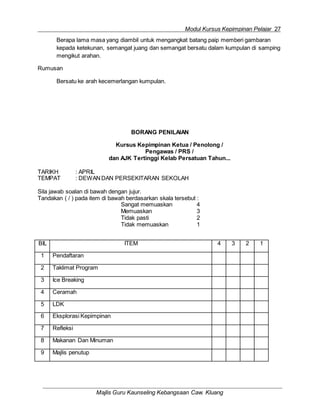 Modul Kursus Kepimpinan Pelajar 27
Majlis Guru Kaunseling Kebangsaan Caw. Kluang
Berapa lama masa yang diambil untuk mengangkat batang paip memberi gambaran
kepada ketekunan, semangat juang dan semangat bersatu dalam kumpulan di samping
mengikut arahan.
Rumusan
Bersatu ke arah kecemerlangan kumpulan.
BORANG PENILAIAN
Kursus Kepimpinan Ketua / Penolong /
Pengawas / PRS /
dan AJK Tertinggi Kelab Persatuan Tahun...
TARIKH : APRIL
TEMPAT : DEWANDAN PERSEKITARAN SEKOLAH
Sila jawab soalan di bawah dengan jujur.
Tandakan ( / ) pada item di bawah berdasarkan skala tersebut :
Sangat memuaskan 4
Memuaskan 3
Tidak pasti 2
Tidak memuaskan 1
BIL ITEM 4 3 2 1
1 Pendaftaran
2 Taklimat Program
3 Ice Breaking
4 Ceramah
5 LDK
6 Eksplorasi Kepimpinan
7 Refleksi
8 Makanan Dan Minuman
9 Majlis penutup
 