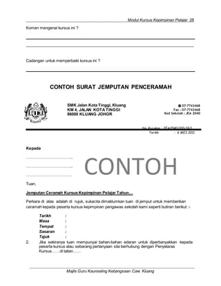 Modul Kursus Kepimpinan Pelajar 28
Majlis Guru Kaunseling Kebangsaan Caw. Kluang
Komen mengenai kursus ini ?
Cadangan untuk memperbaiki kursus ini ?
CONTOH SURAT JEMPUTAN PENCERAMAH
SMK Jalan Kota Tinggi, Kluang
KM 4, JALAN KOTATINGGI
86000 KLUANG JOHOR
☎ 07-7743468
Fax : 07-7743468
Kod Sekolah : JEA 2040
No. Rujukan : JEA2040/100-19/1
Tarikh : 6 MEI 2011
Kepada
……………………………..
……………………………..
…………………………….
Tuan,
CONTOH
Jemputan Ceramah Kursus Kepimpinan Pelajar Tahun…
Perkara di atas adalah di rujuk, sukacita dimaklumkan tuan di jemput untuk memberikan
ceramah kepada peserta kursus kepimpinan pengawas sekolah kami seperti butiran berikut :-
Tarikh :
Masa :
Tempat :
Sasaran :
Tajuk :
2. Jika sekiranya tuan mempunyai bahan-bahan edaran untuk diperbanyakkan kepada
peserta kursus atau sebarang pertanyaan sila berhubung dengan Penyelaras
Kursus……di talian……
 
