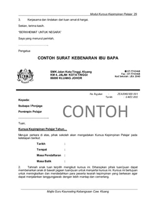 Modul Kursus Kepimpinan Pelajar 29
Majlis Guru Kaunseling Kebangsaan Caw. Kluang
3. Kerjasama dan tindakan dari tuan amat di hargai.
Sekian, terima kasih.
“BERKHIDMAT UNTUK NEGARA”
Saya yang menurut perintah,
…………………………..
Pengetua
CONTOH SURAT KEBENARAN IBU BAPA
SMK Jalan Kota Tinggi, Kluang
KM 4, JALAN KOTATINGGI
86000 KLUANG JOHOR
☎ 07-7743468
Fax : 07-7743468
Kod Sekolah : JEA 2040
Kepada:
Ibubapa / Penjaga
Pemimpin Pelajar
…………………………..
Tuan,
No. Rujukan : JEA2040/100-19/1
Tarikh : 6 MEI 2011
CONTOH
Kursus Kepimpinan Pelajar Tahun…
Merujuk perkara di atas, pihak sekolah akan mengadakan Kursus Kepimpinan Pelajar pada
ketetapan berikut:
Tarikh :
Tempat :
Masa Pendaftaran :
Masa Balik :
2. Tahniah anak tuan terpilih mengikuti kursus ini. Diharapkan pihak tuan/puan dapat
membenarkan anak di bawah jagaan tuan/puan untuk menyertai kursus ini. Kursus ini bertujuan
untuk meningkatkan dan mendedahkan para peserta kearah kepimpinan yang berkesan agar
dapat menjalankan tanggungjawab dengan lebih mantap dan cemerlang.
 