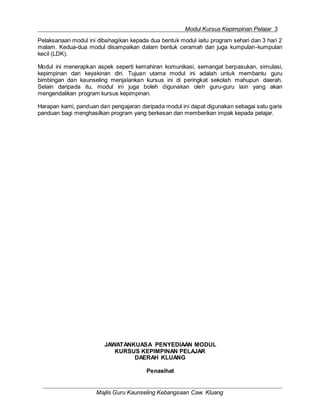 Modul Kursus Kepimpinan Pelajar 3
Majlis Guru Kaunseling Kebangsaan Caw. Kluang
Pelaksanaan modul ini dibahagikan kepada dua bentuk modul iaitu program sehari dan 3 hari 2
malam. Kedua-dua modul disampaikan dalam bentuk ceramah dan juga kumpulan-kumpulan
kecil (LDK).
Modul ini menerapkan aspek seperti kemahiran komunikasi, semangat berpasukan, simulasi,
kepimpinan dan keyakinan diri. Tujuan utama modul ini adalah untuk membantu guru
bimbingan dan kaunseling menjalankan kursus ini di peringkat sekolah mahupun daerah.
Selain daripada itu, modul ini juga boleh digunakan oleh guru-guru lain yang akan
mengendalikan program kursus kepimpinan.
Harapan kami, panduan dan pengajaran daripada modul ini dapat digunakan sebagai satu garis
panduan bagi menghasilkan program yang berkesan dan memberikan impak kepada pelajar.
JAWATANKUASA PENYEDIAAN MODUL
KURSUS KEPIMPINAN PELAJAR
DAERAH KLUANG
Penasihat
 