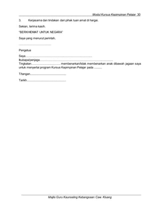 Modul Kursus Kepimpinan Pelajar 30
Majlis Guru Kaunseling Kebangsaan Caw. Kluang
3. Kerjasama dan tindakan dari pihak tuan amat di hargai.
Sekian, terima kasih.
“BERKHIDMAT UNTUK NEGARA”
Saya yang menurut perintah,
……………………………
Pengetua
Saya……………………………………………………………
Ibubapa/penjaga…………………………………………………………………
Tingkatan..................................... membenarkan/tidak membenarkan anak dibawah jagaan saya
untuk menyertai program Kursus Kepimpinan Pelajar pada ..........
T/tangan..............................................
Tarikh..................................................
 