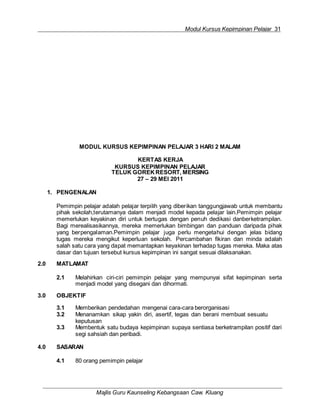 Modul Kursus Kepimpinan Pelajar 31
Majlis Guru Kaunseling Kebangsaan Caw. Kluang
MODUL KURSUS KEPIMPINAN PELAJAR 3 HARI 2 MALAM
KERTAS KERJA
KURSUS KEPIMPINAN PELAJAR
TELUK GOREK RESORT, MERSING
27 – 29 MEI 2011
1. PENGENALAN
Pemimpin pelajar adalah pelajar terpilih yang diberikan tanggungjawab untuk membantu
pihak sekolah,terutamanya dalam menjadi model kepada pelajar lain.Pemimpin pelajar
memerlukan keyakinan diri untuk bertugas dengan penuh dedikasi danberketrampilan.
Bagi merealisasikannya, mereka memerlukan bimbingan dan panduan daripada pihak
yang berpengalaman.Pemimpin pelajar juga perlu mengetahui dengan jelas bidang
tugas mereka mengikut keperluan sekolah. Percambahan fikiran dan minda adalah
salah satu cara yang dapat memantapkan keyakinan terhadap tugas mereka. Maka atas
dasar dan tujuan tersebut kursus kepimpinan ini sangat sesuai dilaksanakan.
2.0 MATLAMAT
2.1 Melahirkan ciri-ciri pemimpin pelajar yang mempunyai sifat kepimpinan serta
menjadi model yang disegani dan dihormati.
3.0 OBJEKTIF
3.1 Memberikan pendedahan mengenai cara-cara berorganisasi
3.2 Menanamkan sikap yakin diri, asertif, tegas dan berani membuat sesuatu
keputusan
3.3 Membentuk satu budaya kepimpinan supaya sentiasa berketrampilan positif dari
segi sahsiah dan peribadi.
4.0 SASARAN
4.1 80 orang pemimpin pelajar
 