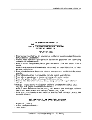 Modul Kursus Kepimpinan Pelajar 38
Majlis Guru Kaunseling Kebangsaan Caw. Kluang
KEM KEPEMIMPINAN PELAJAR
SMK
TEMPAT : TELUK GOREK RESORT, MERSING
TARIKH : 27 – 29 MEI 2011
PERATURAN KEM
1. Peserta mesti menghadirkan diri untuk semua sesi kursus kecuali mendapat kebenaran
bertulis daripada urusetia kem.
2. Peserta mesti mematuhi segala peraturan sekolah dan perjalanan kem seperti yang
diberikan dari masa ke semasa.
3. Peserta diminta menyediakan pakaian yang secukupnya untuk kem selama 2 hari 1
malam.
4. Peserta tidak dibenarkan menggunakan handphone ( Jika bawa handphone, sila serah
kepada urusetia kem )
5. Peserta tidak dibenarkan keluar dari kawasan kem sepanjang kem ini tanpa kebenaran
urusetia.
6. Peserta tidak dibenarkan membawa atau memakai barang-barang kemas.
7. Peserta bertanggungjawab ke atas semua barang milik masing-masing.
8. Peserta hanya tidur di dalam bilik yang telah ditetapkan sahaja.
9. Peserta tidak dibenarkan berhubung dengan orang luar kecuali dengan kebenaran
urusetia.
10. Ibubapa / penjaga diminta mendapatkan kebenaran urusetia terlebih dahulu untuk
berjumpa anak / jagaan mereka semasa berkursus.
11. Peserta mesti berkelakuan baik sepanjang kem. Peserta yang melanggar peraturan
sekolah dan peraturan kem akan dikenakan tindakan yang tegas.
12. Peserta yang merosakkan harta benda tempat berkursus perlu membayar gantirugi bagi
kerosakan tersebut.
SENARAI KEPERLUAN YANG PERLU DIBAWA
1. Baju sukan ( T-shirt )
2. Seluar sukan ( track bottom )
3. Tuala mandi
 