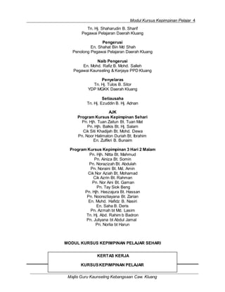 Modul Kursus Kepimpinan Pelajar 4
Majlis Guru Kaunseling Kebangsaan Caw. Kluang
KERTAS KERJA
KURSUSKEPIMPINAN PELAJAR
Tn. Hj. Shaharudin B. Sharif
Pegawai Pelajaran Daerah Kluang
Pengerusi
En. Shahat Bin Md Shah
Penolong Pegawai Pelajaran Daerah Kluang
Naib Pengerusi
En. Mohd. Rafiz B. Mohd. Salleh
Pegawai Kaunseling & Kerjaya PPD Kluang
Penyelaras
Tn. Hj. Tulos B. Sitor
YDP MGKK Daerah Kluang
Setiausaha
Tn. Hj. Ezuddin B. Hj. Adnan
AJK
Program Kursus Kepimpinan Sehari
Pn. Hjh. Tuan Zaitun Bt. Tuan Mat
Pn. Hjh. Balkis Bt. Hj. Salam
Cik Siti Khadijah Bt. Mohd. Dewa
Pn. Noor Halimaton Duriah Bt. Ibrahim
En. Zulfikri B. Bunaim
Program Kursus Kepimpinan 3 Hari 2 Malam
Pn. Hjh. Nitta Bt. Mahmud
Pn. Ainiza Bt. Somin
Pn. Norazizah Bt. Abdulah
Pn. Noraini Bt. Md. Amin
Cik Nor Aziah Bt. Mohamad
Cik Azrin Bt. Rahman
Pn. Nor Aini Bt. Gaman
Pn. Tay Siok Beng
Pn. Hjh. Haszajura Bt. Hassan
Pn. Noorezliayana Bt. Zarian
En. Muhd. Hafidz B. Nasiri
En. Saha B. Deris
Pn. Azmah bt Md. Lasim
Tn. Hj. Abd. Rahim b Badron
Pn. Juliyana bt Abdul Jamal
Pn. Norlia bt Harun
MODUL KURSUS KEPIMPINAN PELAJAR SEHARI
 