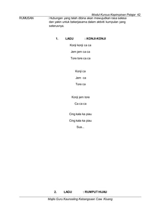 Modul Kursus Kepimpinan Pelajar 42
Majlis Guru Kaunseling Kebangsaan Caw. Kluang
RUMUSAN : Hubungan yang telah dibina akan mewujudkan rasa selesa
dan yakin untuk bekerjasama dalam aktiviti kumpulan yang
seterusnya.
1. LAGU : KONJI-KONJI
Konji konji ca ca
Jem jem ca ca
Tore tore ca ca
Konji ca
Jem ca
Tore ca
Konji jem tore
Ca ca ca
Cing kala ka piau
Cing kala ka piau
Sua...
2. LAGU : RUMPUT HIJAU
 