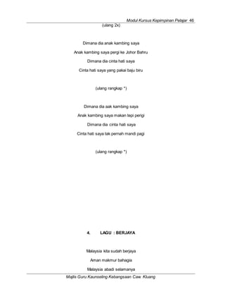 Modul Kursus Kepimpinan Pelajar 46
Majlis Guru Kaunseling Kebangsaan Caw. Kluang
(ulang 2x)
Dimana dia anak kambing saya
Anak kambing saya pergi ke Johor Bahru
Dimana dia cinta hati saya
Cinta hati saya yang pakai baju biru
(ulang rangkap *)
Dimana dia aak kambing saya
Anak kambing saya makan tepi perigi
Dimana dia cinta hati saya
Cinta hati saya tak pernah mandi pagi
(ulang rangkap *)
4. LAGU : BERJAYA
Malaysia kita sudah berjaya
Aman makmur bahagia
Malaysia abadi selamanya
 