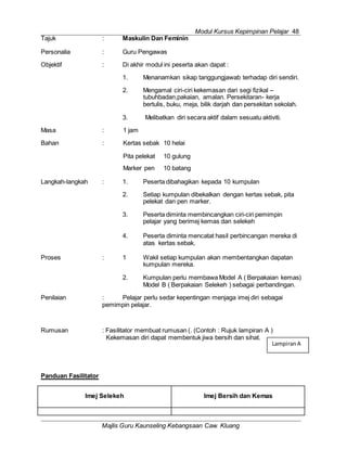 Modul Kursus Kepimpinan Pelajar 48
Majlis Guru Kaunseling Kebangsaan Caw. Kluang
LampiranA
Tajuk : Maskulin Dan Feminin
Personalia : Guru Pengawas
Objektif : Di akhir modul ini peserta akan dapat :
1. Menanamkan sikap tanggungjawab terhadap diri sendiri.
2. Mengamal ciri-ciri kekemasan dari segi fizikal –
tubuhbadan,pakaian, amalan. Persekitaran- kerja
bertulis, buku, meja, bilik darjah dan persekitan sekolah.
3. Melibatkan diri secara aktif dalam sesuatu aktiviti.
Masa : 1 jam
Bahan : Kertas sebak 10 helai
Pita pelekat 10 gulung
Marker pen 10 batang
Langkah-langkah : 1. Peserta dibahagikan kepada 10 kumpulan
2. Setiap kumpulan dibekalkan dengan kertas sebak, pita
pelekat dan pen marker.
3. Peserta diminta membincangkan ciri-ciri pemimpin
pelajar yang berimej kemas dan selekeh
4. Peserta diminta mencatat hasil perbincangan mereka di
atas kertas sebak.
Proses : 1 Wakil setiap kumpulan akan membentangkan dapatan
kumpulan mereka.
2. Kumpulan perlu membawa Model A ( Berpakaian kemas)
Model B ( Berpakaian Selekeh ) sebagai perbandingan.
Penilaian : Pelajar perlu sedar kepentingan menjaga imej diri sebagai
pemimpin pelajar.
Rumusan : Fasilitator membuat rumusan (. (Contoh : Rujuk lampiran A )
Kekemasan diri dapat membentuk jiwa bersih dan sihat.
Panduan Fasilitator
Imej Selekeh Imej Bersih dan Kemas
 