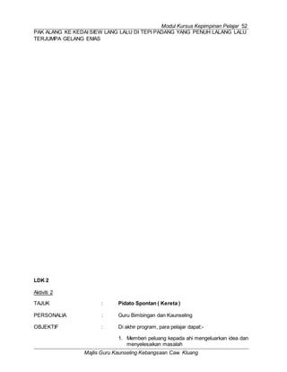 Modul Kursus Kepimpinan Pelajar 52
Majlis Guru Kaunseling Kebangsaan Caw. Kluang
PAK ALANG KE KEDAI SIEW LANG LALU DI TEPI PADANG YANG PENUH LALANG LALU
TERJUMPA GELANG EMAS
LDK 2
Aktiviti 2
TAJUK : Pidato Spontan ( Kereta )
PERSONALIA : Guru Bimbingan dan Kaunseling
OBJEKTIF : Di akhir program, para pelajar dapat:-
1. Memberi peluang kepada ahi mengeluarkan idea dan
menyelesaikan masalah
 