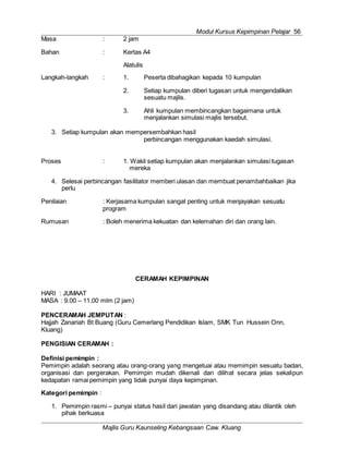 Modul Kursus Kepimpinan Pelajar 56
Majlis Guru Kaunseling Kebangsaan Caw. Kluang
Masa : 2 jam
Bahan : Kertas A4
Alatulis
Langkah-langkah : 1. Peserta dibahagikan kepada 10 kumpulan
2. Setiap kumpulan diberi tugasan untuk mengendalikan
sesuatu majlis.
3. Ahli kumpulan membincangkan bagaimana untuk
menjalankan simulasi majlis tersebut.
3. Setiap kumpulan akan mempersembahkan hasil
perbincangan menggunakan kaedah simulasi.
Proses : 1. Wakil setiap kumpulan akan menjalankan simulasi tugasan
mereka
4. Selesai perbincangan fasilitator memberi ulasan dan membuat penambahbaikan jika
perlu
Penilaian : Kerjasama kumpulan sangat penting untuk menjayakan sesuatu
program
Rumusan : Boleh menerima kekuatan dan kelemahan diri dan orang lain.
CERAMAH KEPIMPINAN
HARI : JUMAAT
MASA : 9.00 – 11.00 mlm (2 jam)
PENCERAMAH JEMPUTAN :
Hajjah Zanariah Bt Buang (Guru Cemerlang Pendidikan Islam, SMK Tun Hussein Onn,
Kluang)
PENGISIAN CERAMAH :
Definisi pemimpin :
Pemimpin adalah seorang atau orang-orang yang mengetuai atau memimpin sesuatu badan,
organisasi dan pergerakan. Pemimpin mudah dikenali dan dilihat secara jelas sekalipun
kedapatan ramai pemimpin yang tidak punyai daya kepimpinan.
Kategori pemimpin :
1. Pemimpin rasmi – punyai status hasil dari jawatan yang disandang atau dilantik oleh
pihak berkuasa
 