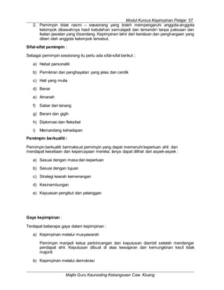 Modul Kursus Kepimpinan Pelajar 57
Majlis Guru Kaunseling Kebangsaan Caw. Kluang
2. Pemimpin tidak rasmi – seseorang yang boleh mempengaruhi anggota-anggota
kelompok dibawahnya hasil kebolehan semulajadi dan tersendiri tanpa paksaan dan
ikatan jawatan yang disandang. Kepimpinan lahir dari kerelaan dan penghargaan yang
diberi oleh anggota kelompok tersebut.
Sifat-sifat pemimpin :
Sebagai pemimpin seseorang itu perlu ada sifat-sifat berikut ;
a) Hebat personaliti
b) Pemikiran dan penghayatan yang jelas dan cerdik
c) Hati yang mulia
d) Benar
e) Amanah
f) Sabar dan tenang
g) Berani dan gigih
h) Diplomasi dan fleksibel
i) Memandang kehadapan
Pemimpin berkualiti :
Pemimpin berkualiti bermaksud pemimpin yang dapat memenuhi keperluan ahli dan
mendapat kesetiaan dan kepercayaan mereka. Ianya dapat dilihat dari aspek-aspek :
a) Sesuai dengan masa dan keperluan
b) Sesuai dengan tujuan
c) Strategi kearah kemenangan
d) Kesinambungan
e) Kepuasan pengikut dan pelanggan
Gaya kepimpinan :
Terdapat beberapa gaya dalam kepimpinan :
a) Kepimpinan melalui musyawarah
Pemimpin menjadi ketua perbincangan dan keputusan diambil setelah mendengar
pendapat ahli. Keputusan dibuat di atas kewajaran dan kemungkinan kecil tidak
majoriti
b) Kepimpinan melalui demokrasi
 