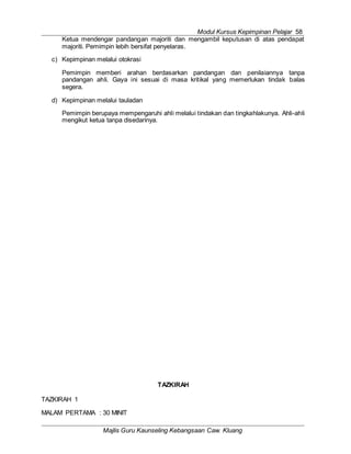 Modul Kursus Kepimpinan Pelajar 58
Majlis Guru Kaunseling Kebangsaan Caw. Kluang
Ketua mendengar pandangan majoriti dan mengambil keputusan di atas pendapat
majoriti. Pemimpin lebih bersifat penyelaras.
c) Kepimpinan melalui otokrasi
Pemimpin memberi arahan berdasarkan pandangan dan penilaiannya tanpa
pandangan ahli. Gaya ini sesuai di masa kritikal yang memerlukan tindak balas
segera.
d) Kepimpinan melalui tauladan
Pemimpin berupaya mempengaruhi ahli melalui tindakan dan tingkahlakunya. Ahli-ahli
mengikut ketua tanpa disedarinya.
TAZKIRAH
TAZKIRAH 1
MALAM PERTAMA : 30 MINIT
 
