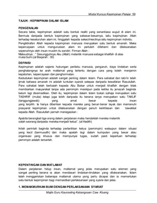 Modul Kursus Kepimpinan Pelajar 59
Majlis Guru Kaunseling Kebangsaan Caw. Kluang
TAJUK : KEPIMPINAN DALAM ISLAM
PENGENALAN
Secara tabie, kepimpinan adalah satu bentuk realiti yang senantiasa wujud di alam ini.
Bermula daripada bentuk kepimpinan yang sebesar-besarnya, iaitu kepimpinan Allah
terhadap keseluruhan alam ini, hinggalah kepada sekecil-kecilnya iaitu kepimpinan individu.
Pengiktirafan Allah kepada kepimpinan manusia merupakan satu bentuk amanah. Maka
kepercayaan untuk menguruskan alam ini perlulah difahami dan dilaksanakan
sepenuhnya oleh insan muslim itu sendiri. Firman Allah :
Maksudnya : “ Sesungguhnya Aku (Allah) melantik manusia sebagai khalifah di atas
muka bumi.(al Baqarah : 30)
DEFINISI
Kepimpinan adalah sejenis hubungan perilaku manusia, pengaruh, daya tindakan serta
penghalangnya ke arah matlamat yang tertentu dengan cara yang boleh menjamin
kepatuhan, kepercayaan dan penghormatan.
Kedudukan kepimpinan adalah sangat penting dalam Islam. Para sahabat dan tabi’in telah
ijmak bahawa amanah ini adalah tuntutan syarak selepas daripada kewafatan Rasulullah.
Para sahabat telah berbaiah kepada Abu Bakar untuk menjadi khalifah dengan tidak
membiarkan masyarakat tanpa ada pemimpin meskipun pada ketika itu jenazah baginda
belum lagi disemadikan. Oleh itu, kepimpinan dalam Islam bukan sahaja merupakan satu
TASHRIF (mulia) tetapi juga lebih daripada itu kerana ianya merupakan satu TAKLIF
(tanggungjawab) yang amat besar kepada insan
yang terpilih. Ia hanya diberikan kepada mereka yang benar-benar layak dan memenuhi
prasyarat kepimpinan untuk dilaksanakan dengan penuh keikhlasan dan tawakkal
kepada Allah. Rasulullah pernah menegaskan :
Apabila berangkat tiga orang dalam perjalanan maka hendaklah mereka melantik
salah seorang daripada mereka menjadi ketua”. (al Hadith)
Inilah perintah baginda terhadap perlantikan ketua (pemimpin) walaupun dalam situasi
yang kecil (bermusafir) dan maka apatah lagi dalam kumpulan yang besar atau
organisasi yang khusus dan mempunyai tugas, sudah pasti keperluan terhadap
pemimpin adalah terserlah.
KEPENTINGAN DAN MATLAMAT
Dalam perjalanan hidup insan, matlamat yang jelas merupakan satu elemen yang
sangat penting kerana ia akan mendasari tindakan-tindakan yang dilaksanakan. Islam
telah menggariskan beberapa matlamat utama yang perlu dicapai dan ia memerlukan
satu bentuk kepimpinan bagi memastikan perlaksanaan yang syarie dan jelas.
1. MEMAKMURKAN BUMI DENGAN PERLAKSANAAN SYARIAT
 
