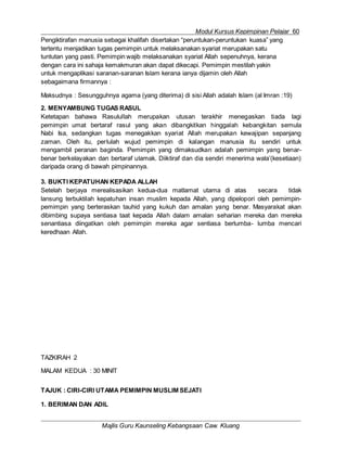 Modul Kursus Kepimpinan Pelajar 60
Majlis Guru Kaunseling Kebangsaan Caw. Kluang
Pengiktirafan manusia sebagai khalifah disertakan “peruntukan-peruntukan kuasa” yang
tertentu menjadikan tugas pemimpin untuk melaksanakan syariat merupakan satu
tuntutan yang pasti. Pemimpin wajib melaksanakan syariat Allah sepenuhnya, kerana
dengan cara ini sahaja kemakmuran akan dapat dikecapi. Pemimpin mestilah yakin
untuk mengaplikasi saranan-saranan Islam kerana ianya dijamin oleh Allah
sebagaimana firmannya :
Maksudnya : Sesungguhnya agama (yang diterima) di sisi Allah adalah Islam (al Imran :19)
2. MENYAMBUNG TUGAS RASUL
Ketetapan bahawa Rasulullah merupakan utusan terakhir menegaskan tiada lagi
pemimpin umat bertaraf rasul yang akan dibangkitkan hinggalah kebangkitan semula
Nabi Isa, sedangkan tugas menegakkan syariat Allah merupakan kewajipan sepanjang
zaman. Oleh itu, perlulah wujud pemimpin di kalangan manusia itu sendiri untuk
mengambil peranan baginda. Pemimpin yang dimaksudkan adalah pemimpin yang benar-
benar berkelayakan dan bertaraf ulamak. Diiktiraf dan dia sendiri menerima wala’(kesetiaan)
daripada orang di bawah pimpinannya.
3. BUKTI KEPATUHAN KEPADA ALLAH
Setelah berjaya merealisasikan kedua-dua matlamat utama di atas secara tidak
lansung terbuktilah kepatuhan insan muslim kepada Allah, yang dipelopori oleh pemimpin-
pemimpin yang berteraskan tauhid yang kukuh dan amalan yang benar. Masyarakat akan
dibimbing supaya sentiasa taat kepada Allah dalam amalan seharian mereka dan mereka
senantiasa diingatkan oleh pemimpin mereka agar sentiasa berlumba- lumba mencari
keredhaan Allah.
TAZKIRAH 2
MALAM KEDUA : 30 MINIT
TAJUK : CIRI-CIRI UTAMA PEMIMPIN MUSLIM SEJATI
1. BERIMAN DAN ADIL
 