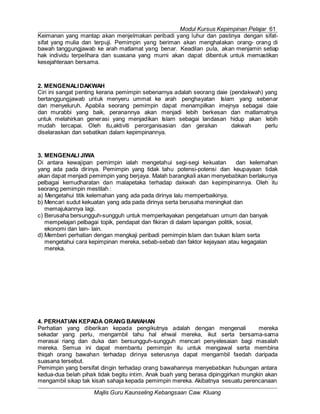 Modul Kursus Kepimpinan Pelajar 61
Majlis Guru Kaunseling Kebangsaan Caw. Kluang
Keimanan yang mantap akan menjelmakan peribadi yang luhur dan pastinya dengan sifat-
sifat yang mulia dan terpuji. Pemimpin yang beriman akan menghalakan orang- orang di
bawah tanggungjawab ke arah matlamat yang benar. Keadilan pula, akan menjamin setiap
hak individu terpelihara dan suasana yang murni akan dapat dibentuk untuk memastikan
kesejahteraan bersama.
2. MENGENALIDAKWAH
Ciri ini sangat penting kerana pemimpin sebenarnya adalah seorang daie (pendakwah) yang
bertanggungjawab untuk menyeru ummat ke arah penghayatan Islam yang sebenar
dan menyeluruh. Apabila seorang pemimpin dapat menampilkan imejnya sebagai daie
dan murabbi yang baik, peranannya akan menjadi lebih berkesan dan matlamatnya
untuk melahirkan generasi yang menjadikan Islam sebagai landasan hidup akan lebih
mudah tercapai. Oleh itu,aktiviti perorganisasian dan gerakan dakwah perlu
diselaraskan dan sebatikan dalam kepimpinannya.
3. MENGENALI JIWA
Di antara kewajipan pemimpin ialah mengetahui segi-segi kekuatan dan kelemahan
yang ada pada dirinya. Pemimpin yang tidak tahu potensi-potensi dan keupayaan tidak
akan dapat menjadi pemimpin yang berjaya. Malah barangkali akan menyebabkan berlakunya
pelbagai kemudharatan dan malapetaka terhadap dakwah dan kepimpinannya. Oleh itu
seorang pemimpin mestilah :
a) Mengetahui titik kelemahan yang ada pada dirinya lalu memperbaikinya.
b) Mencari sudut kekuatan yang ada pada dirinya serta berusaha meningkat dan
memajukannya lagi.
c) Berusaha bersungguh-sungguh untuk memperkayakan pengetahuan umum dan banyak
mempelajari pelbagai topik, pendapat dan fikiran di dalam lapangan politik, sosial,
ekonomi dan lain- lain.
d) Memberi perhatian dengan mengkaji peribadi pemimpin Islam dan bukan Islam serta
mengetahui cara kepimpinan mereka, sebab-sebab dan faktor kejayaan atau kegagalan
mereka.
4. PERHATIAN KEPADA ORANG BAWAHAN
Perhatian yang diberikan kepada pengikutnya adalah dengan mengenali mereka
sekadar yang perlu, mengambil tahu hal ehwal mereka, ikut serta bersama-sama
merasai riang dan duka dan bersungguh-sungguh mencari penyelesaian bagi masalah
mereka. Semua ini dapat membantu pemimpin itu untuk mengawal serta membina
thiqah orang bawahan terhadap dirinya seterusnya dapat mengambil faedah daripada
suasana tersebut.
Pemimpin yang bersifat dingin terhadap orang bawahannya menyebabkan hubungan antara
kedua-dua belah pihak tidak begitu intim. Anak buah yang berasa dipinggirkan mungkin akan
mengambil sikap tak kisah sahaja kepada pemimpin mereka. Akibatnya sesuatu perencanaan
 