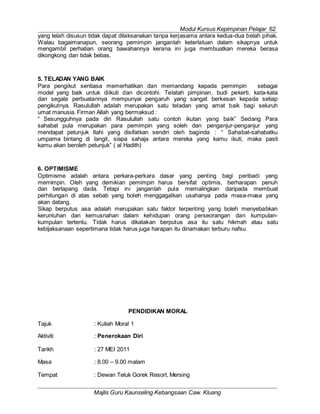 Modul Kursus Kepimpinan Pelajar 62
Majlis Guru Kaunseling Kebangsaan Caw. Kluang
yang telah disusun tidak dapat dilaksanakan tanpa kerjasama antara kedua-dua belah pihak.
Walau bagaimanapun, seorang pemimpin janganlah keterlaluan dalam sikapnya untuk
mengambil perhatian orang bawahannya kerana ini juga membuatkan mereka berasa
dikongkong dan tidak bebas.
5. TELADAN YANG BAIK
Para pengikut sentiasa memerhatikan dan memandang kepada pemimpin sebagai
model yang baik untuk diikuti dan dicontohi. Telatah pimpinan, budi pekerti, kata-kata
dan segala perbuatannya mempunyai pengaruh yang sangat berkesan kepada setiap
pengikutnya. Rasulullah adalah merupakan satu teladan yang amat baik bagi seluruh
umat manusia. Firman Allah yang bermaksud :
“ Sesungguhnya pada diri Rasulullah satu contoh ikutan yang baik” Sedang Para
sahabat pula merupakan para pemimpin yang soleh dan penganjur-penganjur yang
mendapat petunjuk Ilahi yang disifatkan sendiri oleh baginda : “ Sahabat-sahabatku
umpama bintang di langit, siapa sahaja antara mereka yang kamu ikuti, maka pasti
kamu akan beroleh petunjuk” ( al Hadith)
6. OPTIMISME
Optimisme adalah antara perkara-perkara dasar yang penting bagi peribadi yang
memimpin. Oleh yang demikian pemimpin harus bersifat optimis, berharapan penuh
dan berlapang dada. Tetapi ini janganlah pula memalingkan daripada membuat
perhitungan di atas sebab yang boleh menggagalkan usahanya pada masa-masa yang
akan datang.
Sikap berputus asa adalah merupakan satu faktor terpenting yang boleh menyebabkan
keruntuhan dan kemusnahan dalam kehidupan orang perseorangan dan kumpulan-
kumpulan tertentu. Tidak harus dikatakan berputus asa itu satu hikmah atau satu
kebijaksanaan sepertimana tidak harus juga harapan itu dinamakan terburu nafsu
PENDIDIKAN MORAL
Tajuk : Kuliah Moral 1
Aktiviti : Penerokaan Diri
Tarikh : 27 MEI 2011
Masa : 8.00 – 9.00 malam
Tempat : Dewan Teluk Gorek Resort, Mersing
 