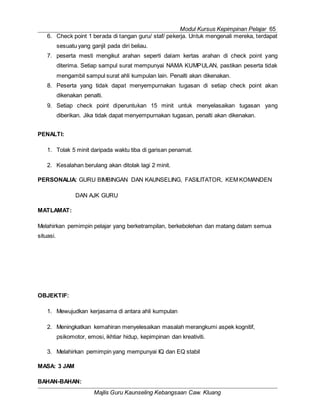 Modul Kursus Kepimpinan Pelajar 65
Majlis Guru Kaunseling Kebangsaan Caw. Kluang
6. Check point 1 berada di tangan guru/ staf/ pekerja. Untuk mengenali mereka, terdapat
sesuatu yang ganjil pada diri beliau.
7. peserta mesti mengikut arahan seperti dalam kertas arahan di check point yang
diterima. Setiap sampul surat mempunyai NAMA KUMPULAN, pastikan peserta tidak
mengambil sampul surat ahli kumpulan lain. Penalti akan dikenakan.
8. Peserta yang tidak dapat menyempurnakan tugasan di setiap check point akan
dikenakan penalti.
9. Setiap check point diperuntukan 15 minit untuk menyelasaikan tugasan yang
diberikan. Jika tidak dapat menyempurnakan tugasan, penalti akan dikenakan.
PENALTI:
1. Tolak 5 minit daripada waktu tiba di garisan penamat.
2. Kesalahan berulang akan ditolak lagi 2 minit.
PERSONALIA: GURU BIMBINGAN DAN KAUNSELING, FASILITATOR, KEM KOMANDEN
DAN AJK GURU
MATLAMAT:
Melahirkan pemimpin pelajar yang berketrampilan, berkebolehan dan matang dalam semua
situasi.
OBJEKTIF:
1. Mewujudkan kerjasama di antara ahli kumpulan
2. Meningkatkan kemahiran menyelesaikan masalah merangkumi aspek kognitif,
psikomotor, emosi, ikhtiar hidup, kepimpinan dan kreativiti.
3. Melahirkan pemimpin yang mempunyai IQ dan EQ stabil
MASA: 3 JAM
BAHAN-BAHAN:
 