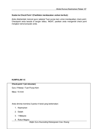 Modul Kursus Kepimpinan Pelajar 67
Check point 1 (air minuman)
Guru / Pekerja / Tuan Punya Kem
Masa: 15 minit
Anda diminta membina 3 pantun 4 kerat yang bertemakan:
1. Kepimpinan
2. Dadah
3. 1 Malaysia
4. Rukun Negara
Majlis Guru Kaunseling Kebangsaan Caw. Kluang
Soalan ke Check Point 1 (Fasilitator membacakan arahan berikut):
Anda dikehendaki mencari guru/ pekerja/ Tuan punya kem untuk mendapatkan check point.
Checkpoint anda berada di tangan beliau. INGAT, pastikan anda mengambil check point
mengikut nama kumpulan anda.
KUMPULAN 1-5
 