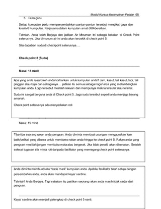 Modul Kursus Kepimpinan Pelajar 68
Check point 4 (Kaya/ Sardin)
Masa: 15 minit
Majlis Guru Kaunseling Kebangsaan Caw. Kluang
Check point 3 (Roti)
Apa yang anda rasa boleh anda korbankan untuk kumpulan anda? Jam, kasut, tali kasut, topi, tali
pinggan atau baju dan sebagainya.... jadikan itu semua sebagai logo/ arca yang melambangkan
kumpulan anda. Logo tersebut mestilah relevan dan mempunyai makna tersurat atau tersirat.
Sudu ini sangat berguna anda di Check point 5. Jaga sudu tersebut seperti anda menjaga barang
amanah.
Check point seterusnya ada menyediakan roti
Tiba-tiba seorang rakan anda pengsan. Anda diminta membuat usungan menggunakan kain
batik/pelikat yang dibawa untuk membawa rakan anda hingga ke check point 5. Rakan anda yang
pengsan mestilah jangan membuka mata atau bergerak. Jika tidak penalti akan dikenakan. Setelah
selesai tugasan sila minta roti daripada fasilitator yang memegang check point seterusnya.
5. Guru-guru
Setiap kumpulan perlu mempersembahkan pantun-pantun tersebut mengikut gaya dan
kreativiti kumpulan. Kerjasama dalam kumpulan amat dititikberatkan.
Tahniah. Anda telah Berjaya dan jadikan Air Minuman Ini sebagai bekalan di Check Point
seterusnya. Jika dimunum air ini anda akan tercekik di check point 5.
Sila dapatkan sudu di checkpoint seterusnya….
Check point 2 (Sudu)
Masa: 15 minit
Masa: 15 minit
Anda diminta membuat satu “trade mark” kumpulan anda. Apabila fasilitator telah setuju dengan
persembahan anda, anda akan mendapat kaya/ sardine.
Tahniah! Anda Berjaya. Tapi sebelum itu pastikan seorang rakan anda masih tidak sedar dari
pengsan.
Kaya/ sardine akan menjadi pelengkap di check point 5 nanti.
 