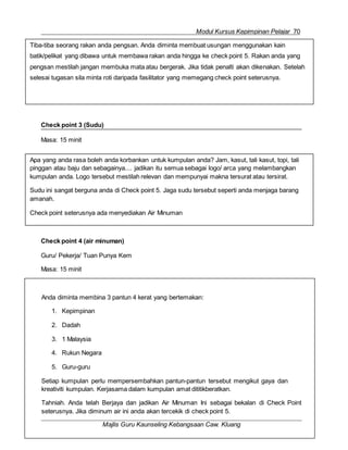 Modul Kursus Kepimpinan Pelajar 70
Anda diminta membina 3 pantun 4 kerat yang bertemakan:
1. Kepimpinan
2. Dadah
3. 1 Malaysia
4. Rukun Negara
5. Guru-guru
Setiap kumpulan perlu mempersembahkan pantun-pantun tersebut mengikut gaya dan
kreativiti kumpulan. Kerjasama dalam kumpulan amat dititikberatkan.
Tahniah. Anda telah Berjaya dan jadikan Air Minuman Ini sebagai bekalan di Check Point
seterusnya. Jika diminum air ini anda akan tercekik di check point 5.
Majlis Guru Kaunseling Kebangsaan Caw. Kluang
Apa yang anda rasa boleh anda korbankan untuk kumpulan anda? Jam, kasut, tali kasut, topi, tali
pinggan atau baju dan sebagainya.... jadikan itu semua sebagai logo/ arca yang melambangkan
kumpulan anda. Logo tersebut mestilah relevan dan mempunyai makna tersurat atau tersirat.
Sudu ini sangat berguna anda di Check point 5. Jaga sudu tersebut seperti anda menjaga barang
amanah.
Check point seterusnya ada menyediakan Air Minuman
Check point 3 (Sudu)
Masa: 15 minit
Check point 4 (air minuman)
Guru/ Pekerja/ Tuan Punya Kem
Masa: 15 minit
Tiba-tiba seorang rakan anda pengsan. Anda diminta membuat usungan menggunakan kain
batik/pelikat yang dibawa untuk membawa rakan anda hingga ke check point 5. Rakan anda yang
pengsan mestilah jangan membuka mata atau bergerak. Jika tidak penalti akan dikenakan. Setelah
selesai tugasan sila minta roti daripada fasilitator yang memegang check point seterusnya.
 