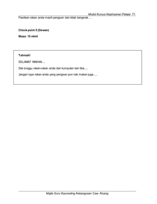 Modul Kursus Kepimpinan Pelajar 71
Majlis Guru Kaunseling Kebangsaan Caw. Kluang
Tahniah!
SELAMAT MAKAN....
Sila tunggu rakan-rakan anda dari kumpulan lain tiba.....
Jangan lupa rakan anda yang pengsan pun nak makan juga.....
Pastikan rakan anda masih pengsan dan tidak bergerak….
Check point 5 (Dewan)
Masa: 15 minit
 