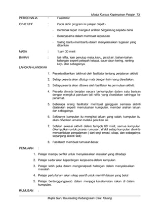Modul Kursus Kepimpinan Pelajar 73
Majlis Guru Kaunseling Kebangsaan Caw. Kluang
PERSONALIA : Fasilitator
OBJEKTIF : Pada akhir program ini pelajar dapat:-
- Bertindak tepat mengikut arahan bergantung kepada deria
- Bekerjasama dalam membuat keputusan
- Saling bantu-membantu dalam menyelesaikan tugasan yang
diberikan
MASA : 1 jam 30 minit
BAHAN : tali raffia, kain penutup mata, kayu, pistol air, bahan-bahan
halangan seperti pelepah kelapa, daun-daun kering, ranting
kayu dan sebagainya.
LANGKAH-LANGKAH
1. Peserta diberikan taklimat oleh fasilitator tentang perjalanan aktiviti
2. Setiap peserta akan ditutup mata dengan kain yang disediakan.
3. Setiap peserta akan dibawa oleh fasilitator ke permulaan aktiviti.
4. Peserta diminta berjalan secara berkumpulan dalam satu barisan
dengan mengikut panduan tali raffia yang disediakan sehingga ke
penamat.
5. Beberapa orang fasilitator membuat gangguan semasa aktiviti
dijalankan seperti memutuskan kumpulan, member arahan laluan
dan sebagainya.
6. Sekiranya kumpulan itu mengikut laluan yang salah, kumpulan itu
akan diberikan amaran melalui percikan air.
7. Setelah selesai aktiviti dalam tempoh 60 minit, semua kumpulan
dikumpulkan untuk proses rumusan. Wakil setiap kumpulan diminta
menceritakan pengalaman ( dari segi emosi, sikap, dan sebagainya
sepanjang aktiviti tadi)
8. Fasilitator membuat rumusan besar.
PENILAIAN :
1. Pelajar mampu berfikir untuk menyelesaikan masalah yang dihadapi
2. Pelajar sedar akan kepentingan kerjasama dalam kumpulan
3. Pelajar lebih peka dalam mengenalpasti halangan dalam menyelesaikan
masalah
4. Pelajar perlu faham akan sikap asertif untuk memilih laluan yang betul
5. Pelajar bertanggungjawab dalam menjaga keselamatan rakan di dalam
kumpulan.
RUMUSAN :
 