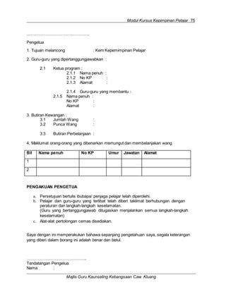 Modul Kursus Kepimpinan Pelajar 75
Majlis Guru Kaunseling Kebangsaan Caw. Kluang
……………………………………….
Pengetua
1. Tujuan melancong : Kem Kepemimpinan Pelajar
2. Guru-guru yang dipertanggungjawabkan :
2.1 Ketua program :
2.1.1 Nama penuh :
2.1.2 No KP :
2.1.3 Alamat :
2.1.4 Guru-guru yang membantu :
2.1.5 Nama penuh :
No KP :
Alamat :
3. Butiran Kewangan :
3.1 Jumlah Wang :
3.2 Punca Wang :
3.3 Butiran Perbelanjaan :
4. Maklumat orang-orang yang dibenarkan memungut dan membelanjakan wang
Bil Nama penuh No KP Umur Jawatan Alamat
1
2
PENGAKUAN PENGETUA
a. Persetujuan bertulis ibubapa/ penjaga pelajar telah diperolehi.
b. Pelajar dan guru-guru yang terlibat telah diberi taklimat berhubungan dengan
peraturan dan langkah-langkah keselamatan.
(Guru yang bertanggungjawab ditugaskan menjalankan semua langkah-langkah
keselamatan)
c. Alat-alat pertolongan cemas disediakan.
Saya dengan ini memperakukan bahawa sepanjang pengetahuan saya, segala keterangan
yang diberi dalam borang ini adalah benar dan betul.
……………………………………..
Tandatangan Pengetua
Nama :
 