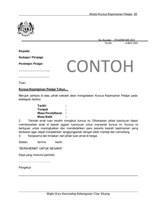 Modul Kursus Kepimpinan Pelajar 85
No. Rujukan : JEA2040/100-19/1
Tarikh : 6 MEI 2011
Kepada:
Ibubapa / Penjaga
Pemimpin Pelajar
…………………………..
………………………….
Tuan,
CONTOH
Kursus Kepimpinan Pelajar Tahun…
Merujuk perkara di atas, pihak sekolah akan mengadakan Kursus Kepimpinan Pelajar pada
ketetapan berikut:
Tarikh :
Tempat :
Masa Pendaftaran :
Masa Balik :
2. Tahniah anak tuan terpilih mengikuti kursus ini. Diharapkan pihak tuan/puan dapat
membenarkan anak di bawah jagaan tuan/puan untuk menyertai kursus ini. Kursus ini
bertujuan untuk meningkatkan dan mendedahkan para peserta kearah kepimpinan yang
berkesan agar dapat menjalankan tanggungjawab dengan lebih mantap dan cemerlang.
3. Kerjasama dan tindakan dari pihak tuan amat di hargai.
Sekian, terima kasih.
“BERKHIDMAT UNTUK NEGARA”
Saya yang menurut perintah,
……………………………
Pengetua
Majlis Guru Kaunseling Kebangsaan Caw. Kluang
 