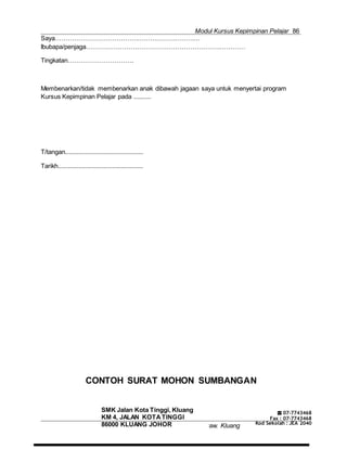 Modul Kursus Kepimpinan Pelajar 86
Majlis Guru Kaunseling Kebangsaan C
SMK Jalan Kota Tinggi, Kluang
KM 4, JALAN KOTATINGGI
86000 KLUANG JOHOR aw. Kluang
☎ 07-7743468
Fax : 07-7743468
Kod Sekolah : JEA 2040
Saya……………………………………………………………
Ibubapa/penjaga…………………………………………………………………
Tingkatan………………………….
Membenarkan/tidak membenarkan anak dibawah jagaan saya untuk menyertai program
Kursus Kepimpinan Pelajar pada ..........
T/tangan..............................................
Tarikh..................................................
CONTOH SURAT MOHON SUMBANGAN
 