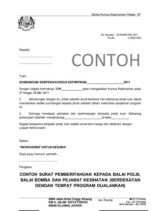 Modul Kursus Kepimpinan Pelajar 87
Majlis Guru Kaunseling Kebangsaan C
No. Rujukan : JEA2040/100-19/1
Tarikh : 6 MEI 2011
Kepada:
..........................................
.........................................
CONTOH
Tuan,
SUMBANGAN SEMPENAKURSUS KEPIMPINAN 2011
Dengan segala hormatnya, SMK akan mengadakan Kursus Kepimpinan pada
27 hingga 29 Mei 2011.
2. Sehubungan dengan itu, pihak sekolah amat berbesar hati sekiranya pihak tuan dapat
memberikan sedikit sumbangan kepada pihak sekolah dalam melicinkan perjalanan program
ini.
3. Semoga mendapat perhatian dan pertimbangan daripada pihak tuan. Sebarang
pertanyaan bolehlah menghubungi di talian .
Segala kerjasama daripada pihak tuan adalah amat kami hargai dan didahului dengan
ucapan terima kasih.
Sekian.
“BERKHIDMAT UNTUK NEGARA”
Saya yang menurut perintah,
................................................
Pengetua
CONTOH SURAT PEMBERITAHUAN KEPADA BALAI POLIS,
BALAI BOMBA DAN PEJABAT KESIHATAN (BERDEKATAN
DENGAN TEMPAT PROGRAM DIJALANKAN)
SMK Jalan Kota Tinggi, Kluang
KM 4, JALAN KOTATINGGI
86000 KLUANG JOHOR
aw. Kluang ☎ 07-7743468
Fax : 07-7743468
Kod Sekolah : JEA 2040
 