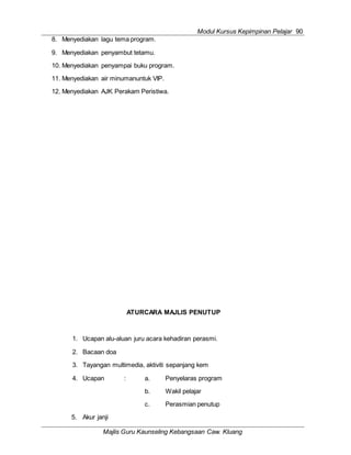 Modul Kursus Kepimpinan Pelajar 90
Majlis Guru Kaunseling Kebangsaan Caw. Kluang
8. Menyediakan lagu tema program.
9. Menyediakan penyambut tetamu.
10. Menyediakan penyampai buku program.
11. Menyediakan air minumanuntuk VIP.
12. Menyediakan AJK Perakam Peristiwa.
ATURCARA MAJLIS PENUTUP
1. Ucapan alu-aluan juru acara kehadiran perasmi.
2. Bacaan doa
3. Tayangan multimedia, aktiviti sepanjang kem
4. Ucapan : a. Penyelaras program
b. Wakil pelajar
c. Perasmian penutup
5. Akur janji
 